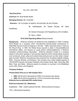 6 
Fax: 033 - 2287 2501 
Key Executives: 
Chairman- Mr. Nusli Neville Wadia 
Managing Director- Ms. Vinita Bali 
Directors - Mr. A.K.Hirjee, Dr.AjaiPuri, Mr.Avijit Deb, Mr.Jeh N Wadia, 
Mr. KekiDadiseth, Mr. Nasser Munjee, Mr. Ness NusliWadia, 
Mr. Nimesh N Kampani, Mr.PratapKhanna, Mr.S.S.Kellkar, 
Dr. Vijay L. Kelkar 
VP & Chief Operating Officer:Neeraj Chandra 
Background: Britannia Industries Ltd (Britannia) was established in 1892 in Kolkata, West Bengal as a company which manufactured biscuits.Kerala businessman K. RajanPillai secured control of thegroup in the late 1980s, becoming known in India as the 'Biscuit King’. In 1993, the Wadia Group acquired a stake in AssociatedBiscuits International (ABIL), and became an equal partner withGroupeDanone in Britannia Industries Limited.Company Description: Britannia Industries Limited is a company based in India which operates in two business segments which include bakery products such as biscuits, bread, cakes and ruskand dairy products such as milk, butter, cheese, ghee and dahi. Britannia manufactures dairy products from its plants locatedin Kolkata, Delhi, Chennai, Mumbai, and Rudrapur. The company has a total installed capacity of 163,500 MTof biscuits and protein foodstuffs. Key brands include Tiger, Good Day, Milk Bikis, Treat, and Marie. Britannia exports its products to countries in the MiddleEast and to USA, Ghana, and Singapore. 
Company Analysis: 
Present Share Price as on 10th October 2012 : 
 BSE: 504.40 which decreased by 0.95% to its previous day closing. 
 NSE: 504.35 which decreased by 1.07% to its previous day closing. 
Britannia has an estimated 38% market share 
Britannia Industries Ltd : Milestones 
Established – 1892 - initial investment Rs 295 – Britannia Biscuit Company 
1910 – Mechanised operations  