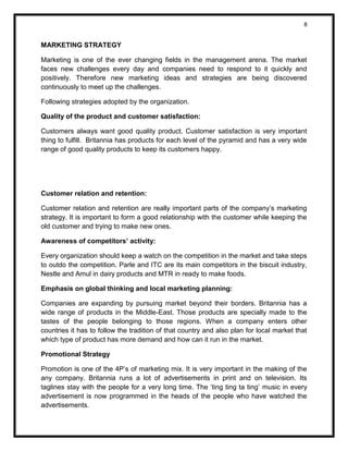8 
MARKETING STRATEGY 
Marketing is one of the ever changing fields in the management arena. The market faces new challenges every day and companies need to respond to it quickly and positively. Therefore new marketing ideas and strategies are being discovered continuously to meet up the challenges. 
Following strategies adopted by the organization. 
Quality of the product and customer satisfaction: 
Customers always want good quality product. Customer satisfaction is very important thing to fulfill. Britannia has products for each level of the pyramid and has a very wide range of good quality products to keep its customers happy. 
Customer relation and retention: 
Customer relation and retention are really important parts of the company’s marketing strategy. It is important to form a good relationship with the customer while keeping the old customer and trying to make new ones. 
Awareness of competitors’ activity: 
Every organization should keep a watch on the competition in the market and take steps to outdo the competition. Parle and ITC are its main competitors in the biscuit industry, Nestle and Amul in dairy products and MTR in ready to make foods. 
Emphasis on global thinking and local marketing planning: 
Companies are expanding by pursuing market beyond their borders. Britannia has a wide range of products in the Middle-East. Those products are specially made to the tastes of the people belonging to those regions. When a company enters other countries it has to follow the tradition of that country and also plan for local market that which type of product has more demand and how can it run in the market. 
Promotional Strategy 
Promotion is one of the 4P’s of marketing mix. It is very important in the making of the any company. Britannia runs a lot of advertisements in print and on television. Its taglines stay with the people for a very long time. The ‘ting ting ta ting’ music in every advertisement is now programmed in the heads of the people who have watched the advertisements.  