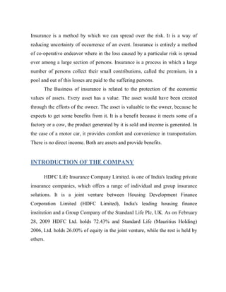 Insurance is a method by which we can spread over the risk. It is a way of
reducing uncertainty of occurrence of an event. Insurance is entirely a method
of co-operative endeavor where in the loss caused by a particular risk is spread
over among a large section of persons. Insurance is a process in which a large
number of persons collect their small contributions, called the premium, in a
pool and out of this losses are paid to the suffering persons.
      The Business of insurance is related to the protection of the economic
values of assets. Every asset has a value. The asset would have been created
through the efforts of the owner. The asset is valuable to the owner, because he
expects to get some benefits from it. It is a benefit because it meets some of a
factory or a cow, the product generated by it is sold and income is generated. In
the case of a motor car, it provides comfort and convenience in transportation.
There is no direct income. Both are assets and provide benefits.


INTRODUCTION OF THE COMPANY

      HDFC Life Insurance Company Limited. is one of India's leading private
insurance companies, which offers a range of individual and group insurance
solutions. It is a joint venture between Housing Development Finance
Corporation Limited (HDFC Limited), India's leading housing finance
institution and a Group Company of the Standard Life Plc, UK. As on February
28, 2009 HDFC Ltd. holds 72.43% and Standard Life (Mauritius Holding)
2006, Ltd. holds 26.00% of equity in the joint venture, while the rest is held by
others.
 