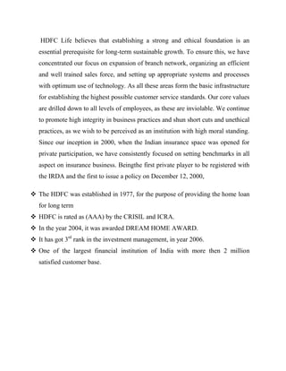 HDFC Life believes that establishing a strong and ethical foundation is an
   essential prerequisite for long-term sustainable growth. To ensure this, we have
   concentrated our focus on expansion of branch network, organizing an efficient
   and well trained sales force, and setting up appropriate systems and processes
   with optimum use of technology. As all these areas form the basic infrastructure
   for establishing the highest possible customer service standards. Our core values
   are drilled down to all levels of employees, as these are inviolable. We continue
   to promote high integrity in business practices and shun short cuts and unethical
   practices, as we wish to be perceived as an institution with high moral standing.
   Since our inception in 2000, when the Indian insurance space was opened for
   private participation, we have consistently focused on setting benchmarks in all
   aspect on insurance business. Beingthe first private player to be registered with
   the IRDA and the first to issue a policy on December 12, 2000,

 The HDFC was established in 1977, for the purpose of providing the home loan
   for long term
 HDFC is rated as (AAA) by the CRISIL and ICRA.
 In the year 2004, it was awarded DREAM HOME AWARD.
 It has got 3rd rank in the investment management, in year 2006.
 One of the largest financial institution of India with more then 2 million
   satisfied customer base.
 