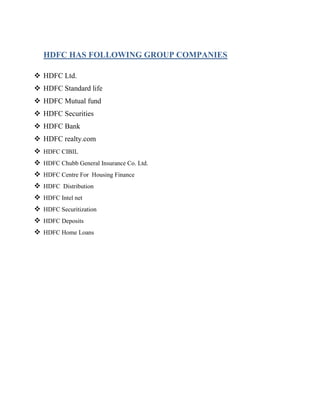 HDFC HAS FOLLOWING GROUP COMPANIES

 HDFC Ltd.
 HDFC Standard life
 HDFC Mutual fund
 HDFC Securities
 HDFC Bank
 HDFC realty.com
 HDFC CIBIL
 HDFC Chubb General Insurance Co. Ltd.
 HDFC Centre For Housing Finance
 HDFC Distribution
 HDFC Intel net
 HDFC Securitization
 HDFC Deposits
 HDFC Home Loans
 