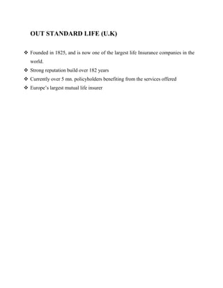 OUT STANDARD LIFE (U.K)

 Founded in 1825, and is now one of the largest life Insurance companies in the
   world.
 Strong reputation build over 182 years
 Currently over 5 mn. policyholders benefiting from the services offered
 Europe‟s largest mutual life insurer
 