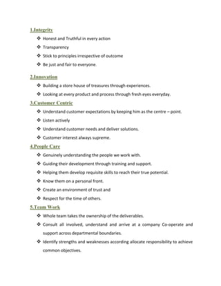 1.Integrity
    Honest and Truthful in every action
    Transparency
    Stick to principles irrespective of outcome
    Be just and fair to everyone.

2.Innovation
    Building a store house of treasures through experiences.
    Looking at every product and process through fresh eyes everyday.
3.Customer Centric
    Understand customer expectations by keeping him as the centre – point.
    Listen actively
    Understand customer needs and deliver solutions.
    Customer interest always supreme.
4.People Care
    Genuinely understanding the people we work with.
    Guiding their development through training and support.
    Helping them develop requisite skills to reach their true potential.
    Know them on a personal front.
    Create an environment of trust and
    Respect for the time of others.
5.Team Work
    Whole team takes the ownership of the deliverables.
    Consult all involved, understand and arrive at a company Co-operate and
      support across departmental boundaries.
    Identify strengths and weaknesses according allocate responsibility to achieve
      common objectives.
 