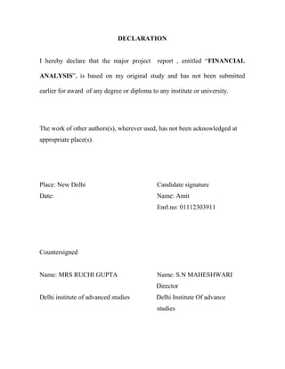 DECLARATION


I hereby declare that the major project       report , entitled “FINANCIAL

ANALYSIS”, is based on my original study and has not been submitted

earlier for award of any degree or diploma to any institute or university.




The work of other authors(s), wherever used, has not been acknowledged at
appropriate place(s).




Place: New Delhi                             Candidate signature
Date:                                        Name: Amit
                                             Enrl.no: 01112303911




Countersigned


Name: MRS RUCHI GUPTA                        Name: S.N MAHESHWARI
                                             Director
Delhi institute of advanced studies          Delhi Institute Of advance
                                             studies
 