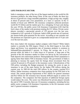 LIFE INSURANCE SECTOR:

India is emerging a some of the two of the largest markets in the world for life
insurance products, the other being China. In the case of India, the three key
drivers of growth are a large insurable population, a high savings rate, roughly
at about 25 percent and a low penetration, at a mere 2.3 percent. In the 11
months of fiscal year 2004-05, life insurance companies collected premium
worth Rs172 billion and the market grew by a whopping 32.4 per cent during
the year. Of this, the public sector Life Insurance Corporation (LIC) had the
lion's share of the market with premium totaling Rs134 billion. Private sector
players recorded a spectacular growth of 129 percent over the last year,
compared to LIC's growth of 18 percent. India's GDP growth rate of 6 percent
per annum holds great potential for the sector. According to one estimate real
life premium are expected to grow at a compounded annual rate of 15 per cent
over the next ten years.

How does India's life insurance market compare with China's? While India's
market is currently the fifth largest, China's is the third largest in Asia after
Japan and Korea. Low penetration rate of insurance products is common to
IndiaandChina-atjustabout2.3 percent. In China, the savings rate is at 35
percent while for India it is a little lower at 25 percent. A large part of the
growth of the life insurance market in China was driven by the conversion of
bank deposits into endowment products. Demographically China's population is
ageing faster than India's FDI in Insurance Sector. The government of India is
planning to increase the equity limit for foreign direct investment from the
current 26 percent to 49 percent in the insurance sector. Liberalizations of the
FDI policy, including the Budget proposals for raising the sector al caps in
insurance is one of the main factors for the higher FDI inflows during the
current year. In 2003-04 the total FDI inflows in the country touched $3.4
billion. Indian insurance companies have been pushing for the FDI limit to be
raised. The current paid-up requirement of Rs1 billion for general insurance
and Rs2 billion for life insurance have become difficult targets to achieve for
the companies. The companies feel that injection of additional foreign equity
would reduce the costs. The sector was liberalized for private players towards
the end of 1999. Currently, there are 14 insurance companies, including the key
public sector company Life Insurance Corporation, in the life insurance sector
and 13 general insurance companies.
 