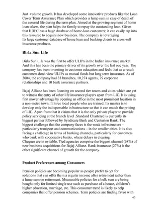 Just volume growth. It has developed some innovative products like the Loan
Cover Term Assurance Plan which provides a lump sum in case of death of
the assured life during the term plan. Aimed at the growing segment of home
loan takers, the plan helps the family to repay the outstanding loan. Given
that HDFC has a huge database of home-loan customers; it can easily tap into
this resource to acquire new business. The company is leveraging
Its large customer database of home loan and banking clients to cross-sell
insurance products.

Birla Sun Life

Birla Sun Life was the first to offer ULIPs in the Indian insurance market.
And this has been the primary driver of its growth over the last one year. The
company has been investing in customer education and feels that as a result
customers don't view ULIPs as mutual funds but long term insurance. As of
2004, the company had 33 branches, 10,274 agents, 79 corporate
relationships and 10 bank assurance partners.

Bajaj Allianz has been focusing on second tier towns and cities which are yet
to witness the entry of other life insurance players apart from LIC. It is using
first mover advantage by opening an office in the most prominent location in
a non-metro town. It hires local people who are trained. Its mantra is to
develop only the indispensable infrastructure so that it can match the pricing
of LIC. Apart from that it claims that it is the only private player to provide
policy servicing at the branch level .Standard Chartered is currently its
biggest partner followed by Syndicate Bank and Centurion Bank. The
biggest challenge that the company faces is the weak infrastructure –
particularly transport and communications – in the smaller cities. It is also
facing a challenge in terms of banking channels, particularly for customers
who bank with cooperative banks, where delays in clearing
Cheques are in evitable. Tied agencies comprise the biggest channel (68%) of
new business acquisitions for Bajaj Allianz. Bank insurance (27%) is the
other significant channel of growth for the company.


Product Preferences among Consumers

Pension policies are becoming popular as people prefer to opt for
solutions that can offer them a regular income after retirement rather than
a lump sum on retirement. Measurable policies for a bulk sum are being
bought only for limited single use such as purchase of a house, children‟s
higher education, marriage, etc. This consumer trend is likely to help
companies that offer pension schemes. Term policies are finding favor with
                                                                            40
 
