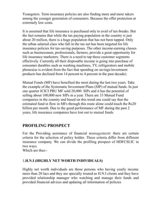 Youngsters. Term insurance policies are also finding more and more takers
among the younger generation of consumers. Because the offer protection at
extremely low costs.

It is assumed that life insurance is purchased only to avail of tax-breaks. But
the fact remains that while the tax paying population in the country is just
about 20 million, there is a huge population that has not been tapped. Only
the urban salaried class who fall in the tax net has been targeted for life
insurance policies for tax-saving purposes. The other income-earning classes
such as businessmen, professionals, farmers, provide a great opportunity for
life insurance marketers. There is a need to tap these customer segments
effectively. Currently all their disposable income is going into purchase of
consumer durables such as washing machines, TV, refrigerators and mobile
phones(as is evident from the fact that spending on savings/investment
products has declined from 14 percent to 4 percent in the past decade).

Mutual Funds (MF) have benefited the most during the last two years. Take
the example of the Systematic Investment Plans (SIP) of mutual funds. In just
one quarter ICICI PRU MF sold 20,000 SIPs and it has the potential of
selling about 100,000 new SIPs in a year. There are 33 Mutual Fund
companies in the country and based on this trend one could say that the
estimated fund in flow in MFs through this route alone could touch the Rs20
billion per month. Due to the good performance of MF during the past 2
years, life insurance companies have lost out to mutual funds.


PROFILING PROSPECT
For the Providing assistance of financial management there are certain
criteria for the selection of policy holder. These criteria differ from different
insurance company. We can divide the profiling prospect of HDFCSLIC in
two ways.
Which are thus:-

1.H.N.I (HIGHLY NET WORTH INDIVIDUALS)

Highly net worth individuals are those persons who having yearly income
more than 20 lacs and they are specially treated as H.N.I clients and they have
provided relationship manager who watching and manage their funds and
provided financial advices and updating all information of policies
 