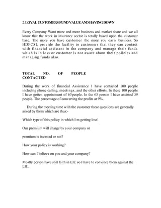 2.LOYAL CUSTOMERS FUND VALUE AND HAVING DOWN

Every Company Want more and more business and market share and we all
know that the work in insurance sector is totally based upon the customer
base. The more you have customer the more you earn business. So
HDFCSL provide the facility to customers that they can contact
with financial assistant in the company and manage their funds
which is in loss or customer is not aware about thei r policies and
managing funds also .



TOTAL   NO.             OF       PEOPLE
CONTACTED

During the work of financial Assistance I have contacted 100 people
including phone calling, meetings, and the other efforts. In these 100 people
I have gotten appointment of 65people. In the 65 person I have assisted 39
people. The percentage of converting the profits at 9%.

   During the meeting time with the customer these questions are generally
asked by them which are thus:-

Which type of this policy in which I m getting loss!

Our premium will charge by your company or

premium is invested or not?

How your policy is working?

How can I believe on you and your company?

Mostly person have still faith in LIC so I have to convince them against the
LIC.
 