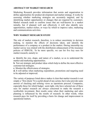 ABSTRACT OF MARKET RESEARCH
Marketing Research provides information that assists and organization to
define opportunities for product development and market strategy. It works by
assessing whether marketing strategies are accurately targeted, and by
identifying market opportunities or changes that are required by customers.
Market research tends to confirm issues that are well-known in a market
initially, but if planned well and effectively it will also identify new
opportunities, market niches, or ways by which to improve sales, marketing
and communications activities.

WHY MARKET RESEARCH STUDY

The role of market research, therefore, is to reduce uncertainty in decision
making, to monitor the effects of decisions taken, and identify the
performance of a company or a product in the market. During internship my
market survey was related with the distribution enhancement of the insurance
policies of HDFCSL. To be more specific, we can list five key uses for
market research, namely to:

a. Identify the size, shape, and nature of a market, so as to understand the
market and marketing opportunities.
b. Test out strategic and product ideas which help to define the most effective
customer-led strategies.
c. Monitor the effectiveness of strategies
d. It will define when marketing expenditure, promotions and targeting need
to be adjusted or improved.

The variety of purposes listed above makes it clear that market research is not
simply a “first check.”It is useful ahead of any action, but it also provide same
answer of checking and refining views as operations proceed. Companies,
especially those for which budget seem tight, who have selected one of these
uses for market research are always concerned to make the research a
worthwhile investment. Best results come when their marketing and sales
planning is influenced by the results of research. In other words, when
research pays for itself by providing a basis for change and improvement in
operational matters.
 