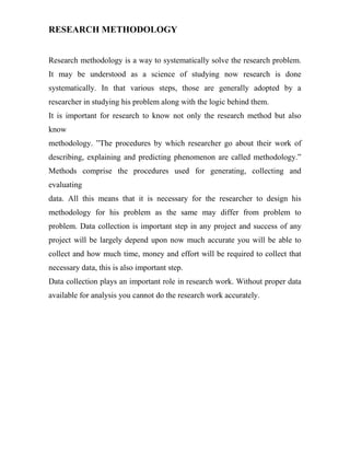 RESEARCH METHODOLOGY


Research methodology is a way to systematically solve the research problem.
It may be understood as a science of studying now research is done
systematically. In that various steps, those are generally adopted by a
researcher in studying his problem along with the logic behind them.
It is important for research to know not only the research method but also
know
methodology. ”The procedures by which researcher go about their work of
describing, explaining and predicting phenomenon are called methodology.”
Methods comprise the procedures used for generating, collecting and
evaluating
data. All this means that it is necessary for the researcher to design his
methodology for his problem as the same may differ from problem to
problem. Data collection is important step in any project and success of any
project will be largely depend upon now much accurate you will be able to
collect and how much time, money and effort will be required to collect that
necessary data, this is also important step.
Data collection plays an important role in research work. Without proper data
available for analysis you cannot do the research work accurately.
 