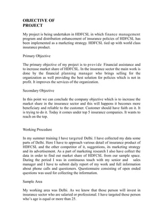 OBJECTIVE OF
PROJECT

My project is being undertaken in HDFCSL in which finance management
program and distribution enhancement of insurance policies of HDFCSL has
been implemented as a marketing strategy. HDFCSL tied up with world class
insurance product.

Primary Objective

The primary objective of my project is to p r o v i d e Financial assistance and
to increase market share of HDFCSL. In the insurance sector the main work is
done by the financial planning manager who brings selling for the
organization as well providing the best solution for policies which is not in
profit. It improves the services of the organization.

Secondary Objective

In this point we can conclude the company objective which is to increase the
market share in the insurance sector and this will happens it becomes more
beneficiary and reliable to the customer. Customer should have faith on it. It
is trying to do it. Today it comes under top 5 insurance companies. It wants to
reach on the top.


Working Procedure

In my summer training I have targeted Delhi. I have collected my data some
parts of Delhi. Here I have to approach various detail of insurance product of
HDFCSL and the other competitor of it, suggestions, its marketing strategy
and its advertisement. As a part of marketing research I also have collect the
data in order to find out market share of HDFCSL from our sample space.
During the period I was in continuous touch with my senior and sales
manager and I have to submit daily report of my work and full information
about phone calls and questioners. Questionnaire consisting of open ended
questions was used for collecting the information.

Sample Area

My working area was Delhi. As we know that those person will invest in
insurance sector who are salaried or professional. I have targeted those person
who‟s age is equal or more than 25.
 
