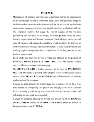 PREFACE
Management of financial analysis plays a significant role in the organization
as the blood plays its role in the human body .It not only provides energy to
the business but simultaneously it is essential for the success of any business
organization management of working capital has close implication with the
two important factor‟s that judge the overall success of the business
profitability and solvency. Now–a-days, the major problem faced by every
business organization is of finance because of drastic changes in the size and
scale of business and increased competition, which results in the increase in
credit business and shortage of financial brackets. In such an environment, the
working capital management has occupied one of the key position in the
business management.
In our study, our main objective is to reflect our attention on the position of
FINANCE MANAGEMENT in HDFC LIFE LTD. And discuss various
aspects of Finance analysis in the company.
The HDFC LIFE LTD Is leading company in the field of INSURANCE
SECTOR. Our study is grouped under chapters where we Discusses various
aspects of the FINANCE MANAGEMENT and effects there of on ultimate
performance of the company.
It gives me great pleasure to acknowledge my in deftness to all those who
have helped me completing this project and bringing it out in it‟s present
form. I am very grateful to my supervisor under whose kind supervision and
able guidance, this work has completed.
It gives me immense pleasure to present this project report on FINANCE
MANAGEMENT carried out at HDFC LIFE LTD In partial fulfillment of
Post graduation course IN M.B.A.
 