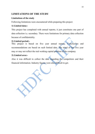 33


LIMITATIONS OF THE STUDY
Limitations of the study
Following limitations were encountered while preparing this project:
1) Limited data:-
This project has completed with annual reports; it just constitutes one part of
data collection i.e. secondary. There were limitations for primary data collection
because of confidentiality.
2) Limited period:-
This project is based on five year annual reports. Conclusions and
recommendations are based on such limited data. The trend of last five year
may or may not reflect the real working capital position of the company
3) Limited area:-
Also it was difficult to collect the data regarding the competitors and their
financial information. Industry figures were also difficult to get.
 