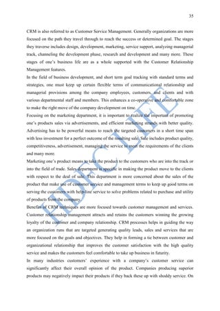 35


CRM is also referred to as Customer Service Management. Generally organizations are more
focused on the path they travel through to reach the success or determined goal. The stages
they traverse includes design, development, marketing, service support, analyzing managerial
track, channeling the development phase, research and development and many more. These
stages of one‟s business life are as a whole supported with the Customer Relationship
Management features.
In the field of business development, and short term goal tracking with standard terms and
strategies, one must keep up certain flexible terms of communicational relationship and
managerial provisions among the company employees, customers, and clients and with
various departmental staff and members. This enhances a co-operative and comfortable zone
to make the right move of the company development on time.
Focusing on the marketing department, it is important to realize the important of promoting
one‟s products sales via advertisements, and efficient marketing strands with better quality.
Advertising has to be powerful means to reach the targeted customers in a short time span
with less investment for a perfect outcome of the resulting sale. Sale includes product quality,
competitiveness, advertisement, managing the service to meet the requirements of the clients
and many more.
Marketing one‟s product means to take the product to the customers who are into the track or
into the field of trade. Sales department is specific in making the product move to the clients
with respect to the deal of sale. This department is more concerned about the sales of the
product that make use of customer service and management terms to keep up good terms on
serving the customers with help-line service to solve problems related to purchase and utility
of products from the company.
Benefits of CRM techniques are more focused towards customer management and services.
Customer relationship management attracts and retains the customers winning the growing
loyalty of the customer and company relationship. CRM processes helps in guiding the way
an organization runs that are targeted generating quality leads, sales and services that are
more focused on the goals and objectives. They help in forming a tie between customer and
organizational relationship that improves the customer satisfaction with the high quality
service and makes the customers feel comfortable to take up business in futurity.
In many industries customers‟ experience with a company‟s customer service can
significantly affect their overall opinion of the product. Companies producing superior
products may negatively impact their products if they back these up with shoddy service. On
 