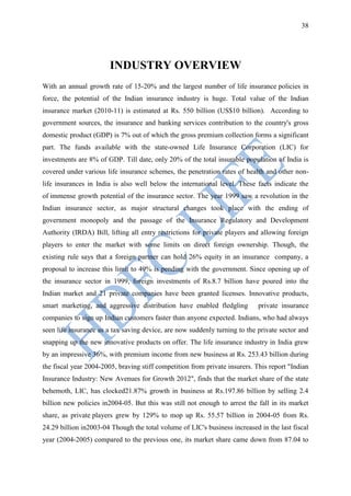 38




                        INDUSTRY OVERVIEW
With an annual growth rate of 15-20% and the largest number of life insurance policies in
force, the potential of the Indian insurance industry is huge. Total value of the Indian
insurance market (2010-11) is estimated at Rs. 550 billion (US$10 billion). According to
government sources, the insurance and banking services contribution to the country's gross
domestic product (GDP) is 7% out of which the gross premium collection forms a significant
part. The funds available with the state-owned Life Insurance Corporation (LIC) for
investments are 8% of GDP. Till date, only 20% of the total insurable population of India is
covered under various life insurance schemes, the penetration rates of health and other non-
life insurances in India is also well below the international level. These facts indicate the
of immense growth potential of the insurance sector. The year 1999 saw a revolution in the
Indian insurance sector, as major structural changes took place with the ending of
government monopoly and the passage of the Insurance Regulatory and Development
Authority (IRDA) Bill, lifting all entry restrictions for private players and allowing foreign
players to enter the market with some limits on direct foreign ownership. Though, the
existing rule says that a foreign partner can hold 26% equity in an insurance company, a
proposal to increase this limit to 49% is pending with the government. Since opening up of
the insurance sector in 1999, foreign investments of Rs.8.7 billion have poured into the
Indian market and 21 private companies have been granted licenses. Innovative products,
smart marketing, and aggressive distribution have enabled fledgling          private insurance
companies to sign up Indian customers faster than anyone expected. Indians, who had always
seen life insurance as a tax saving device, are now suddenly turning to the private sector and
snapping up the new innovative products on offer. The life insurance industry in India grew
by an impressive 36%, with premium income from new business at Rs. 253.43 billion during
the fiscal year 2004-2005, braving stiff competition from private insurers. This report "Indian
Insurance Industry: New Avenues for Growth 2012", finds that the market share of the state
behemoth, LIC, has clocked21.87% growth in business at Rs.197.86 billion by selling 2.4
billion new policies in2004-05. But this was still not enough to arrest the fall in its market
share, as private players grew by 129% to mop up Rs. 55.57 billion in 2004-05 from Rs.
24.29 billion in2003-04 Though the total volume of LIC's business increased in the last fiscal
year (2004-2005) compared to the previous one, its market share came down from 87.04 to
 