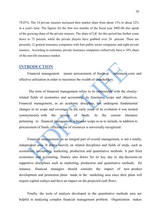 39


78.07%. The 14 private insurers increased their market share from about 13% to about 22%
in a year's time. The figures for the first two months of the fiscal year 2005-06 also speak
of the growing share of the private insurers. The share of LIC for this period has further come
down to 75 percent, while the private players have grabbed over 24 percent. There are
presently 12 general insurance companies with four public sector companies and eight private
insurers. According to estimates, private insurance companies collectively have a 10% share
of the non-life insurance market.


INTRODUCTION
      Financial management          means procurement of funds at         minimum costs and
effective utilization in order to maximize the wealth of shareholders.


       The term of financial management refers to its relationship with the closely-
related fields of economics and accounting, its functions, scope and objectives.
Financial management, as an academic discipline, has undergone fundamental
changes in its scope and coverage. In the early years of its evolution it was treated
synonymously with        the    raising    of    funds.    In      the   current    literature
pertaining to financial management, a broader scope so as to include, in addition to
procurement of funds, efficient use of resources is universally recognized.


      Financial management, as an integral part of overall management, is not a totally,
independent area. It draws heavily on related disciplines and fields of study, such as
economics, accounting, marketing, production and quantitative methods. A part from
economics and accounting, finance also draws for its key day to day decisions on
supportive disciplines such as marketing, production and quantitative methods, for
instance,   financial    managers     should    consider     the    impact   of    new product
development and promotion plans made in the marketing area since their plans will
require capital outlays and have an impact on the projected cash flows.


      Finally, the tools of analysis developed in the quantitative methods area are
helpful in analyzing complex financial management problem. Organization makes
 