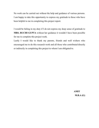 No work can be carried out without the help and guidance of various persons.
I am happy to take this opportunity to express my gratitude to those who have
been helpful to me in completing this project report.


I would be failing in my duty if I do not express my deep sense of gratitude to
MRS. RUCHI GUPTA without her guidance it wouldn‟t have been possible
for me to complete this project work.
Lastly I would like to thank my parents, friends and well wishers who
encouraged me to do this research work and all those who contributed directly
or indirectly in completing this project to whom I am obligated to.




                                                                      AMIT
                                                                      M.B.A (G)
 
