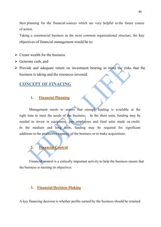 40


   their planning for the financial sources which are very helpful in the future course
   of action.
   Taking a commercial business as the most common organizational structure, the key
   objectives of financial management would be to:


 Create wealth for the business
 Generate cash, and
 Provide and adequate return on investment bearing in mind the risks that the
   business is taking and the resources invested.

   CONCEPT OF FINACING


           1.    Financial Planning


          Management needs to ensure that enough funding is available at the
   right time to meet the needs of the business.      In the short term, funding may be
   needed to invest in equipment, pay employees and fund sales made on credit.
   In the medium and long term, funding may be required for significant
   additions to the productive capacity of the business or to make acquisitions.


           2.    Financial Control


          Financial control is a critically important activity to help the business ensure that
   the business is meeting its objectives.




           3. Financial Decision-Making


   A key financing decision is whether profits earned by the business should be retained
 