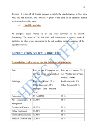 42


decision. It is the job of finance manager to satisfy the shareholders as well as claw
back into the business. This division of profit when done in an optimum manner
maximizes shareholder value.
        4.     Liquidity decision


An enterprise needs finance for the day today activities for the smooth
functioning. The brand of FM that deals with investments in current assets &
liabilities, in other words investment is the net working capital comprises of the
liquidity decisions.



DEPRECIATION POLICY IN HDFC LIFE


Depreciation is charged as per the below mentioned rates


Asset                      Rate as per Companies Act Rate as per Income Tax
                           (Written Down Value method) Act (Written Down Value
                           – WDV                           method) – WDV
Buildings                  Residential Units 1.63 %        Residential units 5 %
                           Office Premises 1.63 %          Office Premises 10 %
                           (Straight   Line   Method   –
                           SLM)
Computers                  25 % (SLM)                      60 %
Air Conditioners       & 13.91 %                           15 %
Refrigerator
Furniture & Fixtures       18.10 %                         10 %
Office Equipment           13.91 %                         15 %
Electrical Installations   13.91 %                         15 %
Vehicles (Motor Cars)      25.89 %                         15 %
 