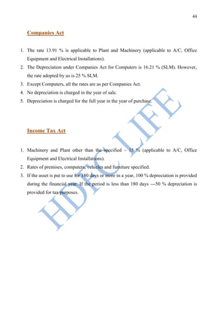 44


   Companies Act


1. The rate 13.91 % is applicable to Plant and Machinery (applicable to A/C, Office
   Equipment and Electrical Installations).
2. The Depreciation under Companies Act for Computers is 16.21 % (SLM). However,
   the rate adopted by us is 25 % SLM.
3. Except Computers, all the rates are as per Companies Act.
4. No depreciation is charged in the year of sale.
5. Depreciation is charged for the full year in the year of purchase.




   Income Tax Act


1. Machinery and Plant other than the specified – 15 % (applicable to A/C, Office
   Equipment and Electrical Installations).
2. Rates of premises, computers, vehicles and furniture specified.
3. If the asset is put to use for 180 days or more in a year, 100 % depreciation is provided
   during the financial year. If the period is less than 180 days ---50 % depreciation is
   provided for tax purposes.
 
