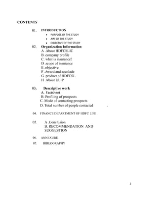 CONTENTS

     01.    INTRODUCTION
                  PURPOSE OF THE STUDY
                  AIM OF THE STUDY
                  OBJECTIVE OF THE STUDY
     02.    Organization Information
            A .About HDFCSLIC
            B .company profile
            C. what is insurance?
            D .scope of insurance
            E .objective
            F .Award and accolade
            G .product of HDFCSL
            H .About ULIP

     03.      Descriptive work
            A. Factsheet
            B. Profiling of prospects
            C. Mode of contacting prospects
            D. Total number of people contacted   .

      04.   FINANCE DEPARTMENT OF HDFC LIFE

      05.     A .Conclusion
              B. RECOMMENDATION AND
              SUGGESTION
      06.   ANNEXURE
      07.     BIBLOGRAPHY




                                                      2
 