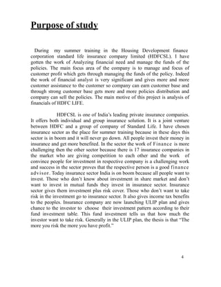 Purpose of study

  During my summer training in the Housing Development finance
corporation standard life insurance company limited (HDFCSL). I have
gotten the work of Analyzing financial need and manage the funds of the
policies. The main focus area of the company is to manage and focus of
customer profit which gets through managing the funds of the policy. Indeed
the work of financial analyst is very significant and gives more and more
customer assistance to the customer so company can earn customer base and
through strong customer base gets more and more policies distribution and
company can sell the policies. The main motive of this project is analysis of
financials of HDFC LIFE.

              HDFCSL is one of India‟s leading private insurance companies.
It offers both individual and group insurance solution. It is a joint venture
between HDFC and a group of company of Standard Life. I have chosen
insurance sector as the place for summer training because in these days this
sector is in boom and it will never go down. All people invest their money in
insurance and get more benefited. In the sector the work of Finance is more
challenging then the other sector because there is 17 insurance companies in
the market who are giving competition to each other and the work of
convince people for investment in respective company is a challenging work
and success in the sector proves that the respective person is a good finan ce
adv isor . Today insurance sector India is on boom because all people want to
invest. Those who don‟t know about investment in share market and don‟t
want to invest in mutual funds they invest in insurance sector. Insurance
sector gives them investment plus risk cover. Those who don‟t want to take
risk in the investment go to insurance sector. It also gives income tax benefits
to the peoples. Insurance company are now launching ULIP plan and gives
chance to the investor to choose their investment pattern according to their
fund investment table. This fund investment tells us that how much the
investor want to take risk. Generally in the ULIP plan, the thesis is that “The
more you risk the more you have profit.”




                                                                            4
 