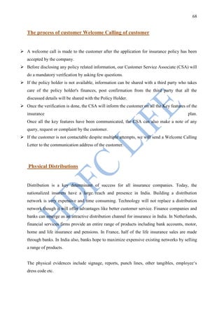 68


   The process of customer Welcome Calling of customer


 A welcome call is made to the customer after the application for insurance policy has been
   accepted by the company.
 Before disclosing any policy related information, our Customer Service Associate (CSA) will
   do a mandatory verification by asking few questions.
 If the policy holder is not available, information can be shared with a third party who takes
   care of the policy holder's finances, post confirmation from the third party that all the
   discussed details will be shared with the Policy Holder.
 Once the verification is done, the CSA will inform the customer on all the Key features of the
   insurance                                                                                plan.
   Once all the key features have been communicated, the CSA can also make a note of any
   query, request or complaint by the customer.
 If the customer is not contactable despite multiple attempts, we will send a Welcome Calling
   Letter to the communication address of the customer.



    Physical Distributions


   Distribution is a key determinant of success for all insurance companies. Today, the
   nationalized insurers have a large reach and presence in India. Building a distribution
   network is very expensive and time consuming. Technology will not replace a distribution
   network though it will offer advantages like better customer service. Finance companies and
   banks can emerge as an attractive distribution channel for insurance in India. In Netherlands,
   financial services firms provide an entire range of products including bank accounts, motor,
   home and life insurance and pensions. In France, half of the life insurance sales are made
   through banks. In India also, banks hope to maximize expensive existing networks by selling
   a range of products.


   The physical evidences include signage, reports, punch lines, other tangibles, employee„s
   dress code etc.
 