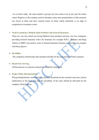 75


   As we know today the stock market is giving very less return even in last year the return
   comes Negative so the company need to introduce some more granted plans so that customer
   can invest in them and have assured return on them which ultimately is an edge in
   competition in insurance sector.



 Need to commence Medical claim Products and General Insurance :
   There are very less which are having Medical claim products and also very less companies
   providing General Insurance with Life Insurance for example ICICI , Reliance and Bajaj
   Allianz so HDFC also need to come in General Insurance business so that they can compete
   with these players.


 Flexibility:
   The companies should make their products flexible for the convenience of their customer.


 Hassle Free Service:
   All bureaucracy in customer interactions should be eliminated.


 Proper Policy Documentation:
   Wrong interpretations/ non-awareness of policy document by the customer may have serious
   implications in the long term and the possibility of the same should be alleviated by the
   company which leads to.
 