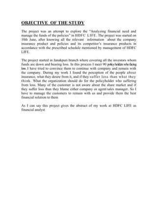 OBJECTIVE OF THE STUDY
The project was an attempt to explore the “Analyzing financial need and
manage the funds of the policies” in HDFC LIFE. The project was started on
10th June, after knowing all the relevant information about the company
insurance product and policies and its competitor‟s insurance products in
accordance with the prescribed schedule mentioned by management of HDFC
LIFE.

The project started in Janakpuri branch where covering all the investors whom
funds are down and bearing loss. In this process I meet 90 policy holders who facing
loss .I have tried to convince them to continue with company and remain with
the company. During my work I found the perception of the people about
insurance, what they desire from it, and if they su ff er loss than wh at th e y
think . What the organization should do for the policyholder who suffering
from loss. Many of the customer is not aware about the share market and if
they suffer loss than they blame either company or agent/sales manager. So I
have to manage the customers to remain with us and provide them the best
financial solution to them

As I can say this project gives the abstract of my work at HDFC LIFE as
financial analyst
 