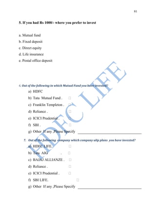 81


5. If you had Rs 1000/- where you prefer to invest


a. Mutual fund
b. Fixed deposit
c. Direct equity
d. Life insurance
e. Postal office deposit




6. Out of the following in which Mutual Fund you have invested?
      a) HDFC
      b) Tata Mutual Fund .
      c) Franklin Templeton .
      d) Reliance .
      e) ICICI Prudential .
      f) SBI .
      g) Other If any ,Please Specify

   7. Out of the following company which company ulip plans you have invested?
      a) HDFC LIFE.
      b) Tata AIG             .
      c) BAJAJ ALLIANZE .
      d) Reliance .
      e) ICICI Prudential .
      f) SBI LIFE.
      g) Other If any ,Please Specify
 