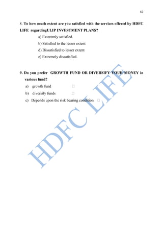 82


8. To how much extent are you satisfied with the services offered by HDFC
LIFE regardingULIP INVESTMENT PLANS?
          a) Exteremly satisfied.
          b) Satisfied to the lesser extent
          d) Dissatisfied to lesser extent
          e) Extremely dissatisfied.



9. Do you prefer GROWTH FUND OR DIVERSIFY YOUR MONEY in
  various fund?
   a) growth fund
   b) diversify funds
   c) Depends upon the risk bearing condition
 