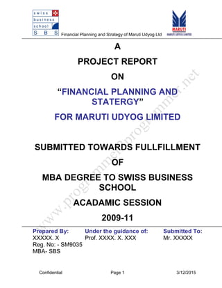 Financial Planning and Strategy of Maruti Udyog Ltd
A
PROJECT REPORT
ON
“FINANCIAL PLANNING AND
STATERGY”
FOR MARUTI UDYOG LIMITED
SUBMITTED TOWARDS FULLFILLMENT
OF
MBA DEGREE TO SWISS BUSINESS
SCHOOL
ACADAMIC SESSION
2009-11
Prepared By: Under the guidance of: Submitted To:
XXXXX. X Prof. XXXX. X. XXX Mr. XXXXX
Reg. No: - SM9035
MBA- SBS
Confidential Page 1 3/12/2015
 