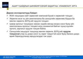 Krishna G. Palepu, Paul M. Healy and Erik Peek, Business Analysis and Valuation: 3rd IFRS Edition
© Copyright Cengage Learning EMEA 2013
АШИГТ БАЙДЛЫН ШИНЖИЛГЭЭНИЙ ЗАДАРГАА: УЛАМЖЛАЛТ АРГА
Дараах хязгаарлалтууд байдаг:
 ROA тооцохдоо нийт хөрөнгийг компаний бүхий л хөрөнгийг тооцдог.
 Хөрөнгө хэсэг нь үйл ажиллагааны ба санхүүгийн хөрөнгөөс бүрдэх ба
мөнгөн хөрөнгө, БХҮЦ-ийг оруулж тооцдог.
 Цэвэр орлогыг тооцохдоо зөвхөн эздийн өмчид ногдох хэсэг буюу үйл
ажиллагааны орлогыг тооцвол илүү зохимжтой байтал түүнд хүүгийн
орлого, зарлагыг оруулж тооцож байна.
 Санхүүгийн хөшүүрэг тооцоход мөнгөн хөрөнгө, БХҮЦ-ийг оруулж
тооцохгүй учир нь дээрх хэсэг нь сөрөг тэмдэгтэй хэсэг буюу баланс дээрх
өрийг барагдуулахад зарцуулагддаг гэж үздэг.
 