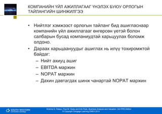 Krishna G. Palepu, Paul M. Healy and Erik Peek, Business Analysis and Valuation: 3rd IFRS Edition
© Copyright Cengage Learning EMEA 2013
КОМПАНИЙН ҮЙЛ АЖИЛЛАГААГ ҮНЭЛЭХ БУЮУ ОРЛОГЫН
ТАЙЛАНГИЙН ШИНЖИЛГЭЭ
• Нийтлэг хэмжээст орлогын тайланг бид ашигласнаар
компанийн үйл ажиллагааг өнгөрсөн үетэй болон
салбарын бусад компаниудтай харьцуулах боломж
олдоно.
• Дараах харьцаануудыг ашиглах нь илүү тохиромжтой
байдаг:
– Нийт ахиуц ашиг
– EBITDA маржин
– NOPAT маржин
– Дахин давтагдах шинж чанартай NOPAT маржин
 