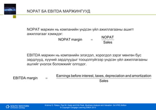 Krishna G. Palepu, Paul M. Healy and Erik Peek, Business Analysis and Valuation: 3rd IFRS Edition
© Copyright Cengage Learning EMEA 2013
NOPAT БА EBITDA МАРЖИНГУУД
NOPAT маржин нь компанийн үндсэн үйл ажиллагааны ашигт
ажиллагааг хэмждэг:
EBITDA маржин нь компанийн элэгдэл, хорогдол зэрэг мөнгөн бус
зардлууд, хүүний зардлуудыг тооцолгүйгээр үндсэн үйл ажиллагааны
ашгийг үнэлэх боломжийг олгодог.
Sales
NOPAT
margin
NOPAT 
Sales
on
amortizati
and
on
depreciati
taxes,
interest,
before
Earnings
margin
EBITDA 
 