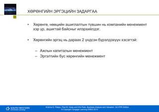 Krishna G. Palepu, Paul M. Healy and Erik Peek, Business Analysis and Valuation: 3rd IFRS Edition
© Copyright Cengage Learning EMEA 2013
ХӨРӨНГИЙН ЭРГЭЦИЙН ЗАДАРГАА
• Хөрөнгө, нөөцийн ашиглалтын түвшин нь компанийн менежмент
хэр үр, ашигтай байсныг илэрхийлдэг.
• Хөрөнгийн эргэц нь дараах 2 үндсэн бүрэлдэхүүн хэсэгтэй:
– Ажлын капиталын менежмент
– Эргэлтийн бус хөрөнгийн менежмент
 