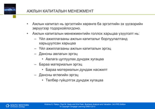 Krishna G. Palepu, Paul M. Healy and Erik Peek, Business Analysis and Valuation: 3rd IFRS Edition
© Copyright Cengage Learning EMEA 2013
АЖЛЫН КАПИТАЛЫН МЕНЕЖМЕНТ
• Ажлын капитал нь эргэлтийн хөрөнгө ба эргэлтийн эх үүсвэрийн
зөрүүгээр тодорхойлогдоно.
• Ажлын капиталын менежментийн голлох харьцаа үзүүлэлт нь:
– Үйл ажиллагааны ажлын капиталыг борлуулалтанд
харьцуулсан харьцаа
– Үйл ажиллагааны ажлын капиталын эргэц
– Дансны авлагын эргэц
• Авлага цуглуулах дундаж хугацаа
– Бараа материалын эргэц
• Бараа материалын дундаж насжилт
– Дансны өглөгийн эргэц
• Төлбөр гүйцэтгэх дундаж хугацаа
 