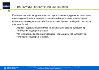 Krishna G. Palepu, Paul M. Healy and Erik Peek, Business Analysis and Valuation: 3rd IFRS Edition
© Copyright Cengage Learning EMEA 2013
САНХҮҮГИЙН ХӨШҮҮРГИЙН ШИНЖИЛГЭЭ
• Компани зээлийн эх үүсвэрийн санхүүжилтээ нэмэгдүүлэх нь капиталыг
нэмэгдүүлэх болов ч хувьцаа эзэмшигчдийн эрсдэлийг нэмэгдүүлдэг.
• Шинжилгээ хийхдээ эргэлтийн ба эргэлтийн бус өр төлбөрийг хамтад нь
авч үзэх ёстой.
– Хөрвөх чадварын шинжилгээ нь компанийн богино хугацаат өр
төлбөрийн чадварыг үнэлдэг
– Урт хугацааны төлбөрийн чадварын харьцаа нь урт хугацаат өр
төлбөрийн чадварыг үнэлдэг.
 