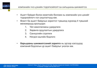 Krishna G. Palepu, Paul M. Healy and Erik Peek, Business Analysis and Valuation: 3rd IFRS Edition
© Copyright Cengage Learning EMEA 2013
КОМПАНИЙН ҮНЭ ЦЭНИЙН ТОДОРХОЙЛОЛТ БА ХАРЬЦААНЫ ШИНЖИЛГЭЭ.
• Ашигт байдал болон өсөлтийн боломж нь компанийн үнэ цэнийг
тодорхойлогч гол үзүүлэлтүүд юм.
• Өсөлт ба ашигт байдлын зорилтот түвшинд хүрэхэд 4 түвшний
менежерүүд оролцодог.
1. Үйл ажиллагааны удирдлага
2. Хөрөнгө оруулалтын удирдлага
3. Санхүүгийн стратеги
4. Ногдол ашгийн бодлого
• Харьцааны шинжилгээний зорилго нь эдгээр хэсгүүдэд
компаний бодлогын үр ашигт байдлыг үнэлэх юм.
 