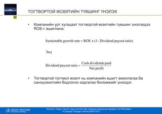 Krishna G. Palepu, Paul M. Healy and Erik Peek, Business Analysis and Valuation: 3rd IFRS Edition
© Copyright Cengage Learning EMEA 2013
ТОГТВОРТОЙ ӨСӨЛТИЙН ТҮВШИНГ ҮНЭЛЭХ
• Компанийн урт хугацаат тогтвортой өсөлтийн түвшинг үнэлэхдээ
ROE-г ашиглана:
• Тогтвортой тогтмол өсөлт нь компанийн ашигт ажиллагаа ба
санхүүжилтийн бодлогоо хадгалах боломжийг үнэлдэг.
profit
Net
paid
dividends
Cash
ratio
payout
Dividend
Энд
ratio)
payout
Dividend
-
(1
x
ROE
rate
growth
e
Sustainabl


 