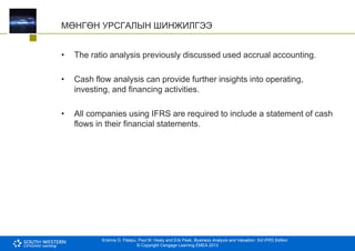Krishna G. Palepu, Paul M. Healy and Erik Peek, Business Analysis and Valuation: 3rd IFRS Edition
© Copyright Cengage Learning EMEA 2013
МӨНГӨН УРСГАЛЫН ШИНЖИЛГЭЭ
• The ratio analysis previously discussed used accrual accounting.
• Cash flow analysis can provide further insights into operating,
investing, and financing activities.
• All companies using IFRS are required to include a statement of cash
flows in their financial statements.
 