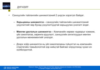 Krishna G. Palepu, Paul M. Healy and Erik Peek, Business Analysis and Valuation: 3rd IFRS Edition
© Copyright Cengage Learning EMEA 2013
ДҮГНЭЛТ
• Санхүүгийн тайлангийн шинжилгээний 2 үндсэн хэрэгсэл байдаг.
– Харьцааны шинжилгээ – санхүүгийн тайлангийн шинжилгээний
үзүүлэлтийг өөр бусад үзүүлэлтүүдтэй харьцуулан үнэлэлт өгдөг.
– Мөнгөн урсгалын шинжилгээ – Компанийн хөрвөх чадварыг хэмжиж,
үйл ажиллагаа, хөрөнгө оруулалт, санхүүгийн ангиллуудын мөнгөн
урсгалын менежментийг үнэлдэг.
– Дээрх хоёр шинжилгээ нь үйл ажиллагааны гүйцэтгэл нь компанийн
стратегийн томьёололтой хэр нийцтэй байгааг илрүүлэхэд чухал ач
холбогдолтой.
 