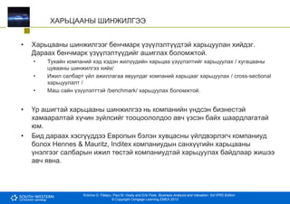 Krishna G. Palepu, Paul M. Healy and Erik Peek, Business Analysis and Valuation: 3rd IFRS Edition
© Copyright Cengage Learning EMEA 2013
ХАРЬЦААНЫ ШИНЖИЛГЭЭ
• Харьцааны шинжилгээг бенчмарк үзүүлэлтүүдтэй харьцуулан хийдэг.
Дараах бенчмарк үзүүлэлтүүдийг ашиглах боломжтой.
• Тухайн компаний хэд хэдэн жилүүдийн харьцаа үзүүлэлтийг харьцуулах / хугацааны
цувааны шинжилгээ хийх/
• Ижил салбарт үйл ажиллагаа явуулдаг компаний харьцааг харьцуулах / cross-sectional
харьцуулалт /
• Маш сайн үзүүлэлттэй /benchmark/ харьцуулах боломжтой.
• Үр ашигтай харьцааны шинжилгээ нь компанийн үндсэн бизнестэй
хамааралтай хүчин зүйлсийг тооцоололдоо авч үзсэн байх шаардлагатай
юм.
• Бид дараах хэсгүүддээ Европын бэлэн хувцасны үйлдвэрлэгч компаниуд
болох Hennes & Mauritz, Inditex компаниудын санхүүгийн харьцааны
үнэлгээг салбарын ижил төстэй компаниудтай харьцуулах байдлаар жишээ
авч явна.
 
