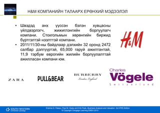 Krishna G. Palepu, Paul M. Healy and Erik Peek, Business Analysis and Valuation: 3rd IFRS Edition
© Copyright Cengage Learning EMEA 2013
H&M КОМПАНИЙН ТАЛААРХ ЕРӨНХИЙ МЭДЭЭЛЭЛ
• Швэдэд анх үүссэн бэлэн хувцасны
үйлдвэрлэгч, жижиглэнгийн борлуулагч
компани. Стокгольмын хөрөнгийн биржид
бүртгэлтэй нээлттэй компани.
• 2011/11/30-ны байдлаар дэлхийн 32 оронд 2472
салбар дэлгүүртэй, 65,000 гаруй ажилтантай,
11,9 тэрбум еврогийн жилийн борлуулалттай
ажилласан компани юм.
 
