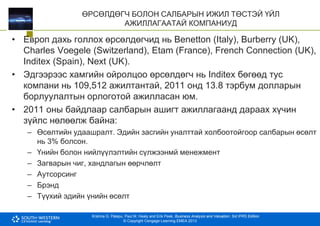 Krishna G. Palepu, Paul M. Healy and Erik Peek, Business Analysis and Valuation: 3rd IFRS Edition
© Copyright Cengage Learning EMEA 2013
ӨРСӨЛДӨГЧ БОЛОН САЛБАРЫН ИЖИЛ ТӨСТЭЙ ҮЙЛ
АЖИЛЛАГААТАЙ КОМПАНИУД
• Европ дахь голлох өрсөлдөгчид нь Benetton (Italy), Burberry (UK),
Charles Voegele (Switzerland), Etam (France), French Connection (UK),
Inditex (Spain), Next (UK).
• Эдгээрээс хамгийн ойролцоо өрсөлдөгч нь Inditex бөгөөд тус
компани нь 109,512 ажилтантай, 2011 онд 13.8 тэрбум долларын
борлуулалтын орлоготой ажилласан юм.
• 2011 оны байдлаар салбарын ашигт ажиллагаанд дараах хүчин
зүйлс нөлөөлж байна:
– Өсөлтийн удаашралт. Эдийн засгийн уналттай холбоотойгоор салбарын өсөлт
нь 3% болсон.
– Үнийн болон нийлүүлэлтийн сүлжээнмй менежмент
– Загварын чиг, хандлагын өөрчлөлт
– Аутсорсинг
– Брэнд
– Түүхий эдийн үнийн өсөлт
 