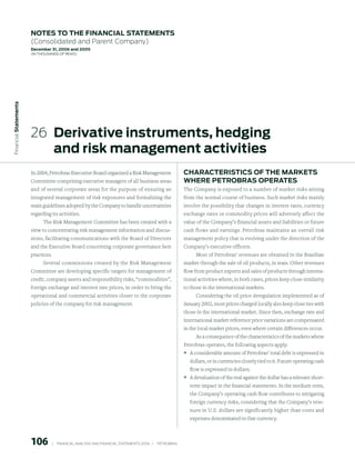 notes to the FinAnCiAl stAtements
                        (Consolidated and Parent Company)
                        december 31, 2006 and 2005
                        (in thousands of Reais)
 Financial statements




                        26 derivative instruments, hedging
                           and risk management activities
                        In 2004, Petrobras Executive Board organized a Risk Management                           ChArACteristiCs oF the mArKets
                        Committee comprising executive managers of all business areas                            where petroBrAs operAtes
                        and of several corporate areas for the purpose of ensuring an                            The Company is exposed to a number of market risks arising
                        integrated management of risk exposures and formalizing the                              from the normal course of business. Such market risks mainly
                        main guidelines adopted by the Company to handle uncertainties                           involve the possibility that changes in interest rates, currency
                        regarding its activities.                                                                exchange rates or commodity prices will adversely affect the
                             The Risk Management Committee has been created with a                               value of the Company’s financial assets and liabilities or future
                        view to concentrating risk management information and discus-                            cash flows and earnings. Petrobras maintains an overall risk
                        sions, facilitating communications with the Board of Directors                           management policy that is evolving under the direction of the
                        and the Executive Board concerning corporate governance best                             Company’s executive officers.
                        practices.                                                                                  Most of Petrobras’ revenues are obtained in the Brazilian
                              Several commissions created by the Risk Management                                 market through the sale of oil products, in reais. Other revenues
                        Committee are developing specific targets for management of                              flow from product exports and sales of products through interna-
                        credit, company assets and responsibility risks, “commodities”,                          tional activities where, in both cases, prices keep close similarity
                        foreign exchange and interest rate prices, in order to bring the                         to those in the international markets.
                        operational and commercial activities closer to the corporate                                  Considering the oil price deregulation implemented as of
                        policies of the company for risk management.                                             January 2002, most prices charged locally also keep close ties with
                                                                                                                 those in the international market. Since then, exchange rate and
                                                                                                                 international market reference price variations are compensated
                                                                                                                 in the local market prices, even where certain differences occur.
                                                                                                                       As a consequence of the characteristics of the markets where
                                                                                                                 Petrobras operates, the following aspects apply:
                                                                                                                 ° A considerable amount of Petrobras’ total debt is expressed in
                                                                                                                   dollars, or in currencies closely tied to it. Future operating cash
                                                                                                                   flow is expressed in dollars;
                                                                                                                 ° A devaluation of the real against the dollar has a relevant short-
                                                                                                                   term impact in the financial statements. In the medium term,
                                                                                                                   the Company’s operating cash flow contributes to mitigating
                                                                                                                   foreign currency risks, considering that the Company’s reve-
                                                                                                                   nues in U.S. dollars are significantly higher than costs and
                                                                                                                   expenses denominated in that currency.



                        106          |     FINANCIAl ANAlySIS AND FINANCIAl STATEMENTS 2006   |     PETROBRAS 
 