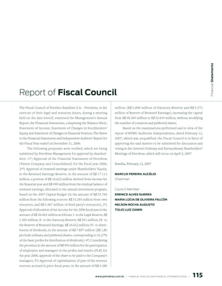Financial statements
Report of Fiscal Council
The Fiscal Council of Petróleo Brasileiro S.A. - Petrobras, in the         million (R$ 1.008 million of Statutory Reserve and R$ 3.372
exercise of their legal and statutory duties, during a meeting             million of Reserve of Retained Earnings), increasing the capital
held on the date hereof, examined the Management’s Annual                  from R$ 48.264 million to R$ 52.644 million, without modifying
Report, the Financial Statements, comprising the Balance Sheet,            the number of common and preferred shares.
Statement of Income, Statement of Changes in Stockholders’                      Based on the examinations performed and in view of the
Equity and Statement of Changes in Financial Position, The Notes           report of KPMG Auditores Independentes, dated February 12,
to the Financial Statements and Independent Auditors’ Report for           2007, which was unqualified, the Fiscal Council is in favor of
the Fiscal Year ended on December 31, 2006.                                approving the said matters to be submitted for discussion and
      The following proposals were verified, which are being               voting in the General Ordinary and Extraordinary Shareholders’
submitted by Petrobras Management for approval by sharehol-                Meetings of Petrobras, which will occur on April 2, 2007.
ders: 1 st) Approval of the Financial Statements of Petrobras
(Parent Company and Consolidated) for the fiscal year 2006;                Brasília, February 12, 2007
2nd) Approval of retained earnings under Shareholders’ Equity,
in the Retained Earnings Reserve, in the amount of R$ 17.112               mArCus pereirA AuCÉlio
million, a portion of R$ 16.622 million derived from income for            Chairman
the financial year and R$ 490 million from the residual balance of
retained earnings, allocated to the annual investment program,             Council Member
based on the 2007 Capital Budget (in the amount of R$ 35.760               ereniCe AlVes GuerrA
million from the following sources: R$ 33.293 million from own             mAriA lúCiA de oliVeirA FAlCón
resources, and R$ 2.467 million of third party’s resources); 3ª)           nelson roChA AuGusto
Approval of allocation of net income for the 2006 fiscal year in the       túlio luiz zAmin
amount of R$ 26.063 million as follows: I- to the Legal Reserve, R$
1.303 million; II- to the Statutory Reserve, R$ 241 million; III- to
the Reserve of Retained Earnings, R$ 16.622 million; IV– to distri-
bution of dividends, in the amount of R$ 7.897 million (R$ 1,80
per both ordinary and preferred shares, corresponding to 31,27%
of the basic profits for distribution of dividends); 4ª) Considering
the provision in the amount of R$ 993 million for the participation
of employees and managers in the profits and results (PLR) for
the year 2006, approval of the share to be paid to the Company’s
managers; 5ª) Approval of capitalization of part of the revenue
reserves accrued in prior fiscal years, in the amount of R$ 4.380


                                                                                                                                                 115
                                                          www.petrobras.com.br    |    FINANCIAl ANAlySIS AND FINANCIAl STATEMENTS 2006    |      
 