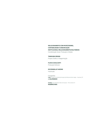 relACionAmento Com inVestidores,
ContABilidAde e ComuniCAÇão
instituCionAl/relACionAmento/multimeios
Coordenação Geral, Produção e Edição


tABAruBA desiGn
Projeto Gráfico e Diagramação


FlÁViA CAVAlCAnti
Produção Editorial


rr donnelley moore
Impressão


Fotografias
Capa: Unidade de Hidrodessulfurização da Refinaria Getúlio Vargas – Araucária, PR

J. VAlpereiro


sumário: Posto Petrobras Hilário de Gouveia – Rio de Janeiro, RJ

roGÉrio reis
 