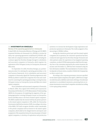Financial statements
(iv) inVestments in VenezuelA                                            activities or to license the development of gas exploration and
Review of the operating agreements in Venezuela                          production operations in Venezuela. The credits assigned to Pesa
In April 2005, the Venezuelan Ministry of Energy and Oil (MEP)           amounting to US$ 88,5 million.
requested Petróleos de Venezuela S.A. (PDVSA) to review the                     During the transition period and until the mixed capital
thirty-two operating agreements established by PDVSA’s affi-             companies are in operation, the consortia’s operations has been
liates with oil companies between 1992 and 1997, including the           conducted and supported by Petrobras Energia Venezuela and
contracts signed by Petrobras Energia through its subsidiaries           other partners under the supervision of an integrated operating
and associated companies in Venezuela, which regulate the                committee, on which PDVSA representatives shall form the majo-
exploration of the Oritupano Leona, La Concepción, Acema and             rity. Due to the constraints imposed by the current situation, the
Mata areas.                                                              income until December 31, 2006 has been estimated using the
     On September 29, 2005, Petrobras Energia, as a prelimi-             best information available. The materialization of certain estima-
nary procedure for tailoring the operating partnerships to the           tes depends on future events, a number of which the Company has
new business framework, via its subsidiaries and associated              no direct control over.
companies in Venezuela, signed the Transitory Agreements with                  According to the corporate governance structure specified
PDVSA, by which it undertook to negotiate the terms and condi-           for the mixed capital companies, from April 1, 2006 Pesa no longer
tions for converting the operating partnerships covering the areas       recorded the assets, liabilities and results referring to the aforesaid
Oritupano Leona, La Concepción, Acema and Mata into mixed                operations in consolidated statements, presenting them as cor-
capital companies.                                                       porate investments in associated companies calculated according
      Via its subsidiaries and associated companies in Venezuela,        to the equity pickup method.
in March 2006, Pesa signed with PDVSA and Corporación
Venezolana del Petróleo S.A. (CVP) Memoranda of Understanding
(MDE) for the purpose of completing the migration of the ope-
rating agreements covering Oritupano Leona, La Concepción,
Acema and Mata areas to the form of mixed capital companies.
The MDE establish that the interest held by the private partners
in the mixed capital companies is 40%, while the Venezuelan
Government shall hold an interest of 60%. According to the terms
of the MDE, CVP shall recognize divisible credits transferable
to the private companies with an interest in the mixed capital
companies, which shall not be charged interest and may be used
as payment of the acquisition bonus for any new project of mixed
capital companies, to develop oil exploration and production


                                                                                                                                                  6
                                                           www.petrobras.com.br    |    FINANCIAl ANAlySIS AND FINANCIAl STATEMENTS 2006    |      
 