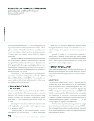 notes to the FinAnCiAl stAtements
                        (Consolidated and Parent Company)
                        december 31, 2006 and 2005
                        (in thousands of Reais)
 Financial statements




                        received from Petrobras Finance LTD. – PFL as prepayment of the                       31, 2006). The P-51 will be one of Petrobras’ platforms having
                        exports. This advance enabled Petrobras Finance LTD. - PFL to                         the largest oil extraction capacity in the Marlim Sul field, loca-
                        pay the securities with variable rates of series A2 and C and fixed                   ted in the Campos Basin, expected to commence operations in
                        rates of series A1 and B of the Senior Trust Certificates, issued by                  2008.
                        PF Export, which were to mature in 2010, 2013, 2010 and 2011,                              Although the funding for P-51 construction is mainly pro-
                        respectively.                                                                         vided by BNDES financing, there is other credit lines to finance
                             On May 26, 2006, PFL received authorization from the inves-                      foreign equipments for the plataform that are granted by BNP
                        tors of series 2003-A and 2003-B of the Senior Trust Certificates                     Paribas, and assured by Nordic Investment Bank and by Credit
                        through the “Consent Amendment” to remove the bunker from                             Agencies that support European Exports.
                        PFL’s operations. PFL then began only selling diesel fuel acquired
                        from Petrobras. This amendment came into effect from June 01,                         f) other inFormAtion
                        2006. As a result, the rates on the guarantees of the series 2003-B                   Loans and financing are mainly intended to fund purchases of
                        were reduced from 1,8% to 1,1%.                                                       raw materials, development of oil and gas production projects,
                             At December 31, 2006, the balance of export prepayment,                          construction of vessels and pipelines and the expansion of indus-
                        considering amortization for the period, totaled R$ 1.137.768                         trial plants.
                        (R$ 2.216.170 in 2005), of which R$ 992.844 is classified in non-
                        current liabilities (R$ 1.239.214 in 2005), and R$ 144.924 in cur-                    deBentures
                        rent liabilities (R$ 976.956 in 2005).                                                The debentures issued through BNDES - National Bank for
                                                                                                              Economic and Social Development, for the anticipated-acqui-
                        e) FinAnCinG For p-51                                                                 sition of the right to use the Bolivia-Brazil pipeline, over a 40-
                           plAtForm                                                                           year period, to transport 6 million cubic meters of gas per day
                        On December 5, 2005, Petrobras Netherlands B.V. - PNBV, a                             (“TCO - Transportation Capacity Option”), totaled R$ 430.000
                        wholly-owned subsidiary of Petrobras, entered into a financing                        (43.000 notes with par value of R$ 10,00) maturing February 15,
                        agreement with BNDES, in the amount of US$ 402 million (equi-                         2015. Gaspetro, as the intermediary in the transaction, provided
                        valent to R$ 859.476 as of December 31, 2006), for the national                       a guarantee to the BNDES, secured on common shares issued by
                        share of the P-51 semi-submersible platform that is being built                       Transportadora Brasileira Gasoduto Bolívia-Brasil S.A. - TBG and
                        in Brazil.                                                                            held by Gaspetro, in respect of these debentures.
                              Financing will be amortized over 10 years once construction                           Petrobras is not required to provide guarantees to foreign
                        of the platform has been concluded, which is expected to occur                        financial institutions. Financing obtained from the BNDES -
                        in the last quarter of 2007.                                                          National Bank for Social and Economic Development - is secured
                              The platform will be built through contracts executed                           by the assets being financed (carbon steel tubes for the Bolívia-
                        totaling some USD 810 million (R$ 1.731.780 as of December                            Brasil pipeline and vessels).


                        7        |     FINANCIAl ANAlySIS AND FINANCIAl STATEMENTS 2006   |     PETROBRAS 
 